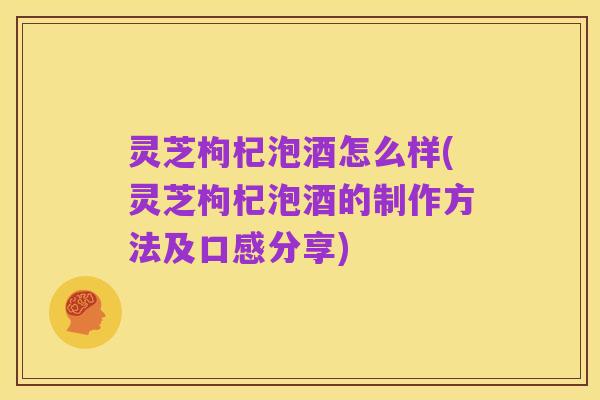 灵芝枸杞泡酒怎么样(灵芝枸杞泡酒的制作方法及口感分享)