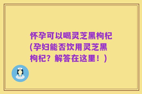 怀孕可以喝灵芝黑枸杞(孕妇能否饮用灵芝黑枸杞?解答在这里!)