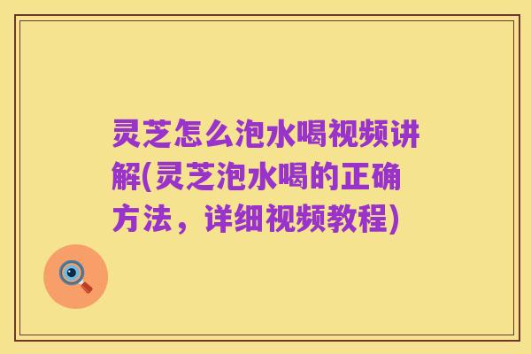 灵芝怎么泡水喝视频讲解(灵芝泡水喝的正确方法，详细视频教程)