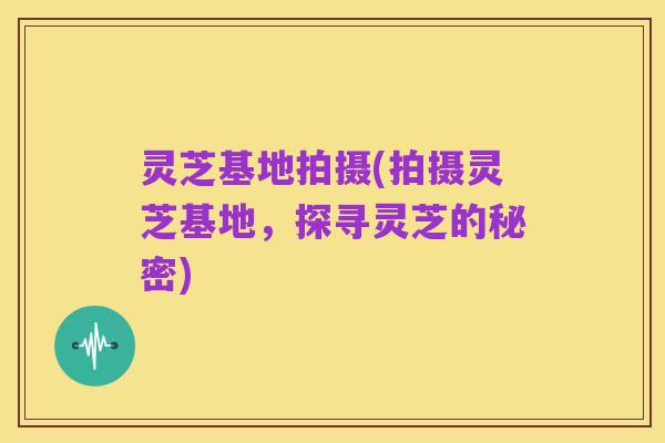 灵芝基地拍摄(拍摄灵芝基地,探寻灵芝的秘密)