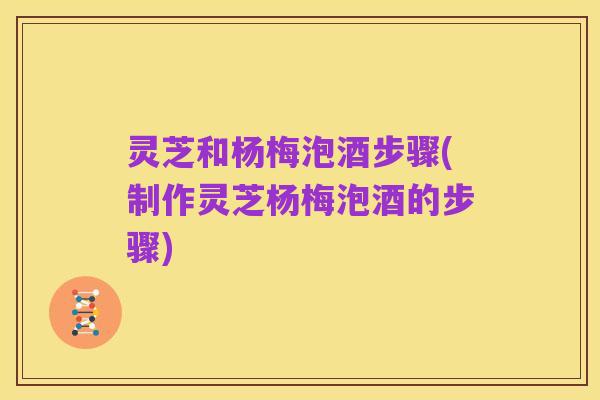 灵芝和杨梅泡酒步骤(制作灵芝杨梅泡酒的步骤)