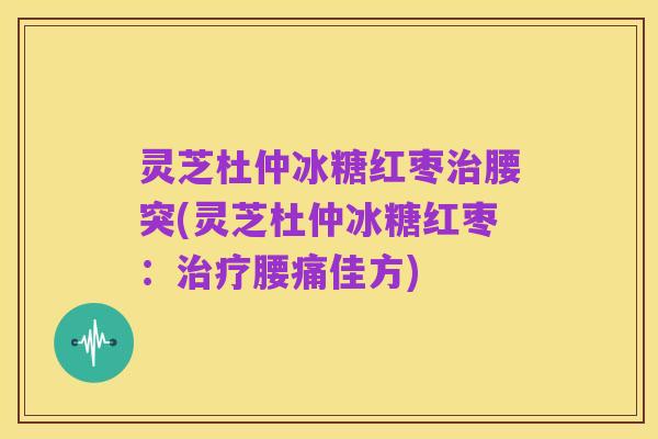 灵芝杜仲冰糖红枣治腰突(灵芝杜仲冰糖红枣:治疗腰痛佳方)
