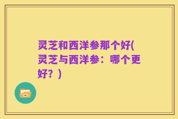 灵芝和西洋参那个好(灵芝与西洋参:哪个更好?)