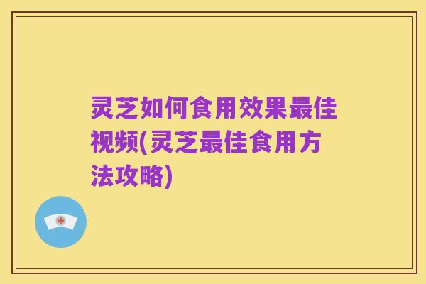 灵芝如何食用效果最佳视频(灵芝最佳食用方法攻略)