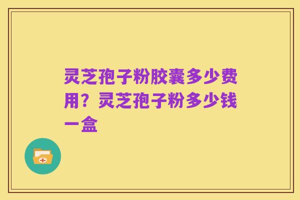 灵芝孢子粉胶囊多少费用？灵芝孢子粉多少钱一盒