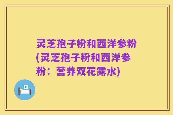 灵芝孢子粉和西洋参粉(灵芝孢子粉和西洋参粉:营养双花露水)