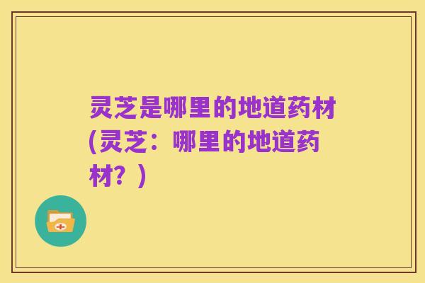灵芝是哪里的地道药材(灵芝：哪里的地道药材？)