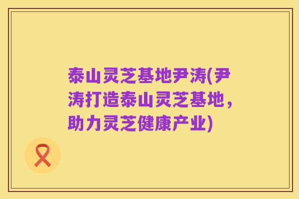 泰山灵芝基地尹涛(尹涛打造泰山灵芝基地，助力灵芝健康产业)