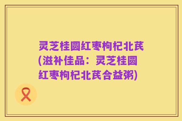 灵芝桂圆红枣枸杞北芪(滋补佳品：灵芝桂圆红枣枸杞北芪合益粥)