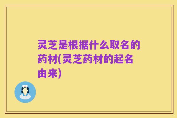 灵芝是根据什么取名的药材(灵芝药材的起名由来)