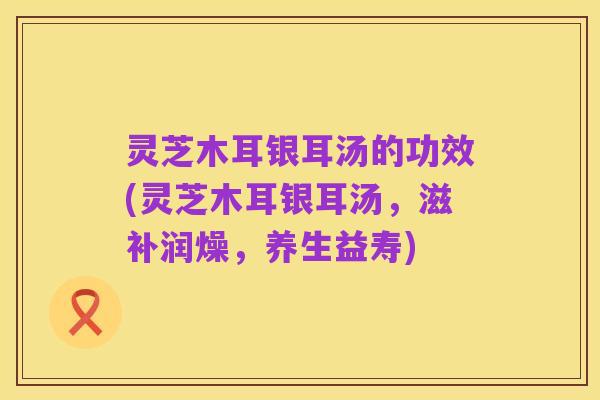 灵芝木耳银耳汤的功效(灵芝木耳银耳汤，滋补润燥，养生益寿)