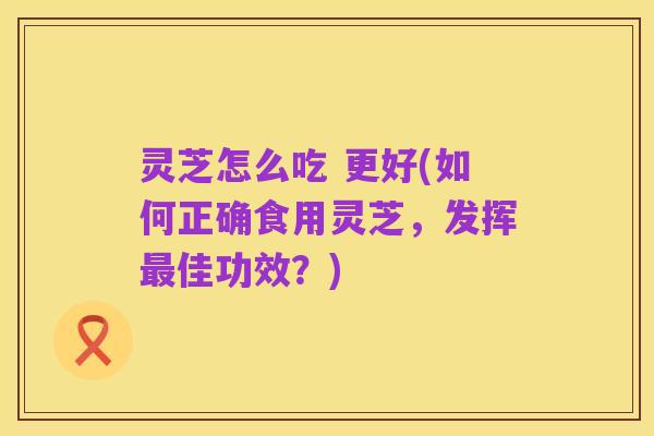 灵芝怎么吃 更好(如何正确食用灵芝,发挥最佳功效?)