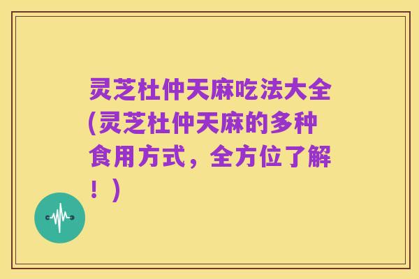 灵芝杜仲天麻吃法大全(灵芝杜仲天麻的多种食用方式,全方位了解!)