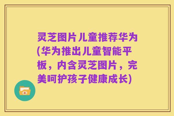 灵芝图片儿童推荐华为(华为推出儿童智能平板,内含灵芝图片,完美呵护孩子健康成长)