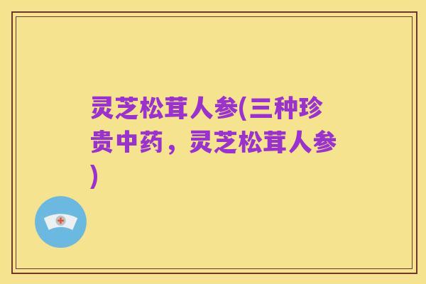 灵芝松茸人参(三种珍贵中药，灵芝松茸人参)