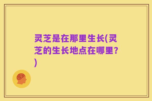 灵芝是在那里生长(灵芝的生长地点在哪里？)