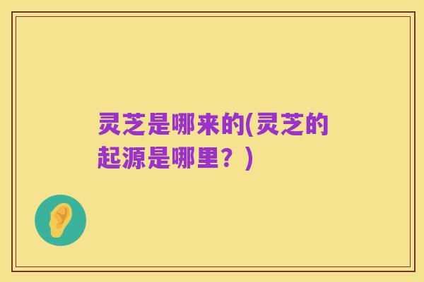 灵芝是哪来的(灵芝的起源是哪里?)