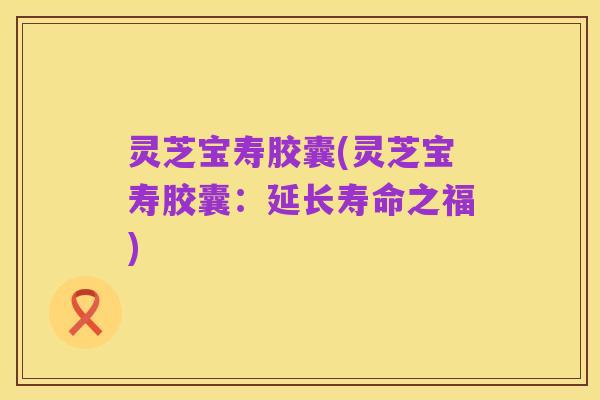 灵芝宝寿胶囊(灵芝宝寿胶囊：延长寿命之福)