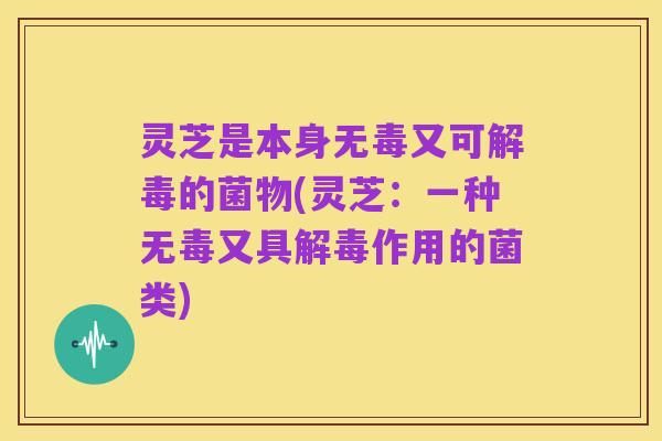 灵芝是本身无毒又可解毒的菌物(灵芝:一种无毒又具解毒作用的菌类)