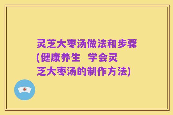 灵芝大枣汤做法和步骤(健康养生 学会灵芝大枣汤的制作方法)
