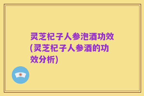 灵芝杞子人参泡酒功效(灵芝杞子人参酒的功效分析)