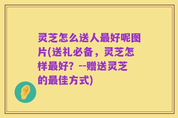 灵芝怎么送人最好呢图片(送礼必备，灵芝怎样最好？--赠送灵芝的最佳方式)