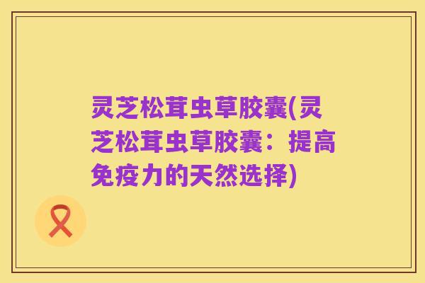 灵芝松茸虫草胶囊(灵芝松茸虫草胶囊:提高免疫力的天然选择)
