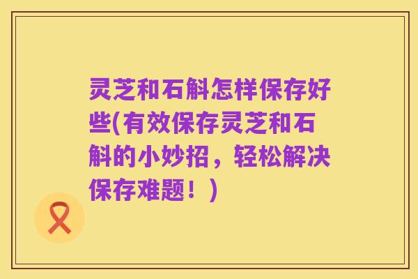 灵芝和石斛怎样保存好些(有效保存灵芝和石斛的小妙招,轻松解决保存难题!)