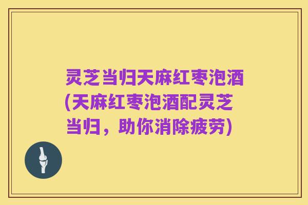灵芝当归天麻红枣泡酒(天麻红枣泡酒配灵芝当归,助你消除疲劳)