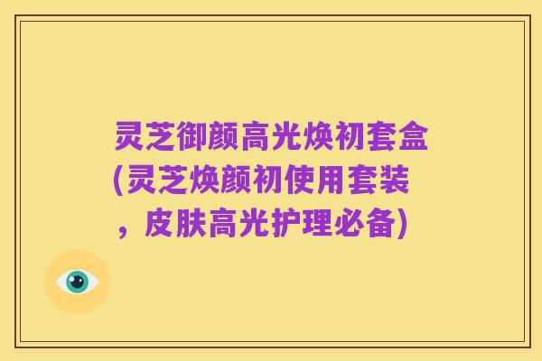 灵芝御颜高光焕初套盒(灵芝焕颜初使用套装，皮肤高光护理必备)