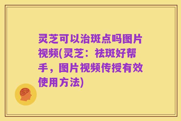 灵芝可以治斑点吗图片视频(灵芝:祛斑好帮手,图片视频传授有效使用方法)