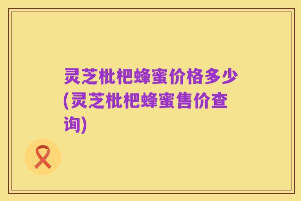 灵芝枇杷蜂蜜价格多少(灵芝枇杷蜂蜜售价查询)