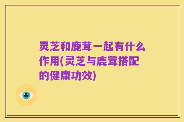 灵芝和鹿茸一起有什么作用(灵芝与鹿茸搭配的健康功效)