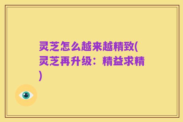灵芝怎么越来越精致(灵芝再升级：精益求精)