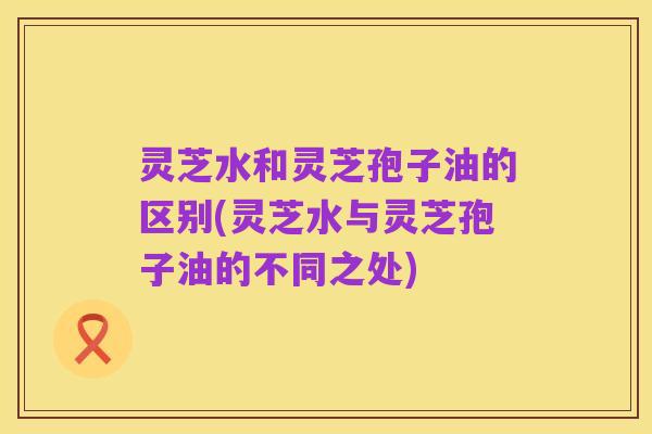 灵芝水和灵芝孢子油的区别(灵芝水与灵芝孢子油的不同之处)