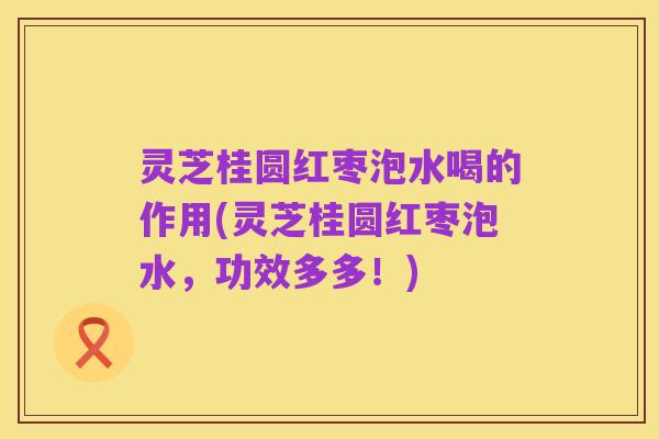 灵芝桂圆红枣泡水喝的作用(灵芝桂圆红枣泡水,功效多多!)