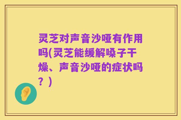 灵芝对声音沙哑有作用吗(灵芝能缓解嗓子干燥、声音沙哑的症状吗?)