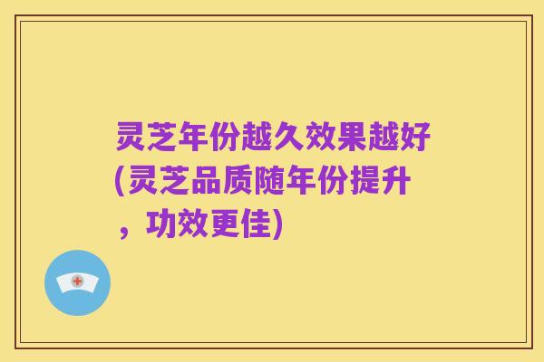 灵芝年份越久效果越好(灵芝品质随年份提升,功效更佳)
