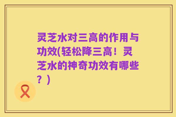 灵芝水对三高的作用与功效(轻松降三高!灵芝水的神奇功效有哪些?)
