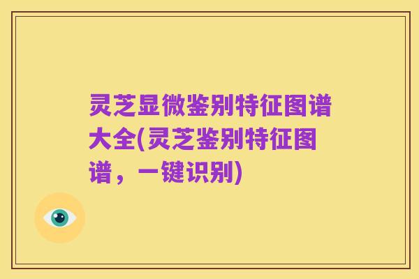 灵芝显微鉴别特征图谱大全(灵芝鉴别特征图谱，一键识别)
