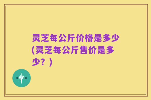 灵芝每公斤价格是多少(灵芝每公斤售价是多少？)