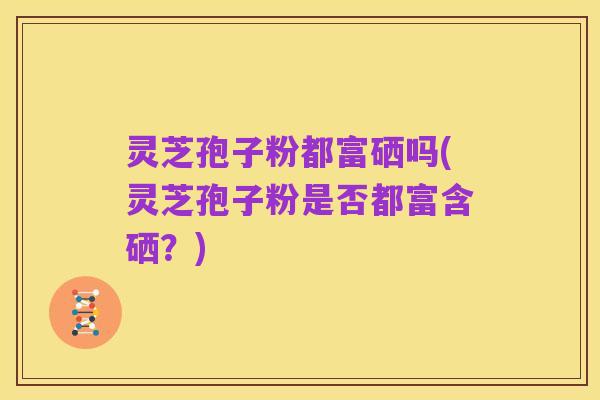 灵芝孢子粉都富硒吗(灵芝孢子粉是否都富含硒?)