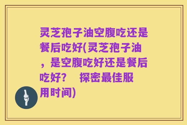 灵芝孢子油空腹吃还是餐后吃好(灵芝孢子油，是空腹吃好还是餐后吃好？  探密最佳服用时间)