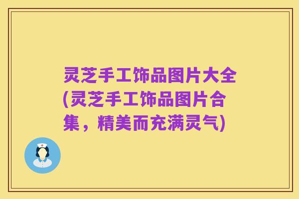 灵芝手工饰品图片大全(灵芝手工饰品图片合集，精美而充满灵气)