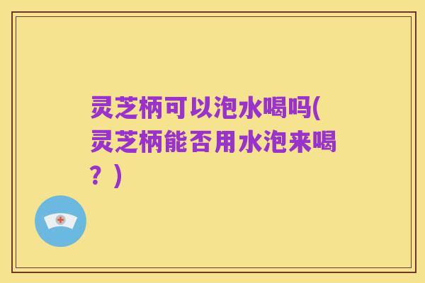 灵芝柄可以泡水喝吗(灵芝柄能否用水泡来喝？)