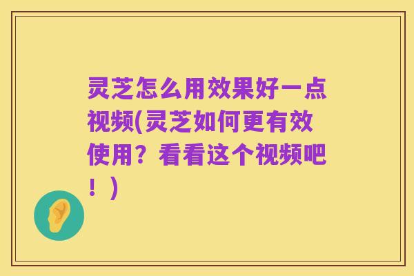 灵芝怎么用效果好一点视频(灵芝如何更有效使用?看看这个视频吧!)
