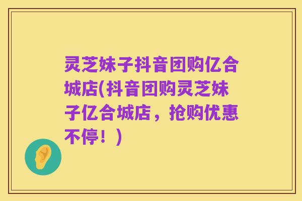 灵芝妹子抖音团购亿合城店(抖音团购灵芝妹子亿合城店，抢购优惠不停！)