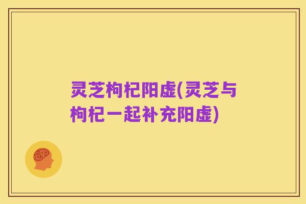 灵芝枸杞阳虚(灵芝与枸杞一起补充阳虚)
