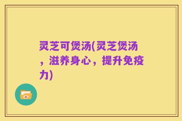 灵芝可煲汤(灵芝煲汤,滋养身心,提升免疫力)
