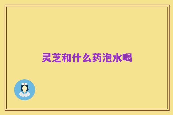 灵芝和什么药泡水喝